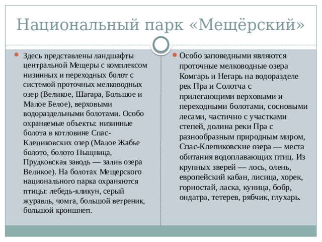 Национальный парк «Мещёрский» Здесь представлены ландшафты центральной Мещеры с комплексом низинных и переходных болот с системой проточных мелководных озер (Великое, Шагара, Большое и Малое Белое), верховыми водораздельными болотами. Особо охраняемые объекты: низинные болота в котловине Спас-Клепиковских озер (Малое Жабье болото, болото Пыщница, Прудковская заводь — залив озера Великое). На болотах Мещерского национального парка охраняются птицы: лебедь-кликун, серый журавль, чомга, большой ветреник, большой кроншнеп. Особо заповедными являются проточные мелководные озера Комгарь и Негарь на водоразделе рек Пра и Солотча с прилегающими верховыми и переходными болотами, сосновыми лесами, частично с участками степей, долина реки Пра с разнообразным природным миром, Спас-Клепиковские озера — места обитания водоплавающих птиц. Из крупных зверей — лось, олень, европейский кабан, лисица, хорек, горностай, ласка, куница, бобр, ондатра, тетерев, рябчик, глухарь. 