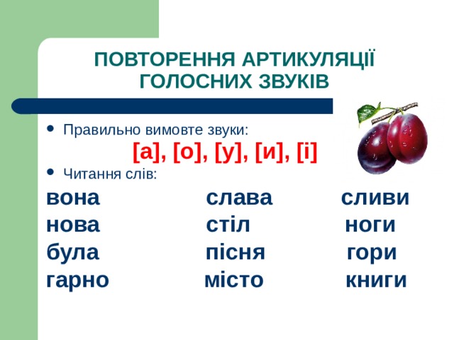 ПОВТОРЕННЯ АРТИКУЛЯЦІЇ ГОЛОСНИХ ЗВУКІВ Правильно вимовте звуки: [ а ] , [ о ] , [ у ] , [ и ] , [ і ]   Читання слів: вона слава сливи нова стіл ноги була пісня гори гарно місто книги   