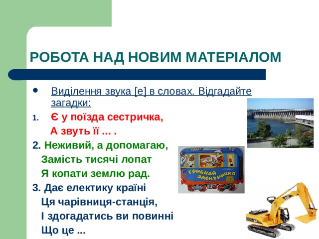 РО БОТА НАД НОВИМ МАТЕРІАЛОМ Виділення звука [ е ] в словах. Відгадайте загадки: Є у поїзда сестричка,  А звуть її ... . 2. Неживий, а допомагаю,  Замість тисячі лопат  Я копати землю рад. 3. Дає електику країні  Ця чарівниця-станція,  І здогадатись ви повинні  Що це ... 