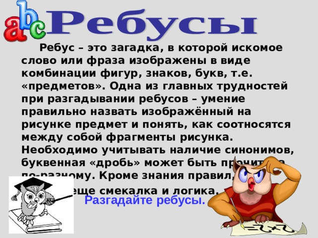  Ребус – это загадка, в которой искомое слово или фраза изображены в виде комбинации фигур, знаков, букв, т.е. «предметов».  Одна из главных трудностей при разгадывании ребусов – умение правильно назвать изображённый на рисунке предмет и понять, как соотносятся между собой фрагменты рисунка. Необходимо учитывать наличие синонимов, буквенная «дробь» может быть прочитана по-разному. Кроме знания правил,  нужны еще смекалка и логика. Разгадайте ребусы. 