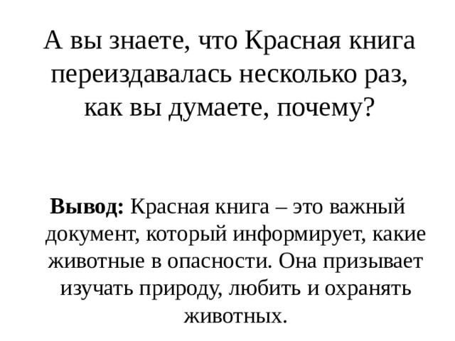 А вы знаете, что Красная книга переиздавалась несколько раз, как вы думаете, почему? Вывод: Красная книга – это важный документ, который информирует, какие животные в опасности. Она призывает изучать природу, любить и охранять животных. 