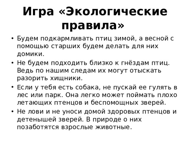 Игра «Экологические правила» Будем подкармливать птиц зимой, а весной с помощью старших будем делать для них домики. Не будем подходить близко к гнёздам птиц. Ведь по нашим следам их могут отыскать разорить хищники. Если у тебя есть собака, не пускай ее гулять в лес или парк. Она легко может поймать плохо летающих птенцов и беспомощных зверей. Не лови и не уноси домой здоровых птенцов и детенышей зверей. В природе о них позаботятся взрослые животные. 