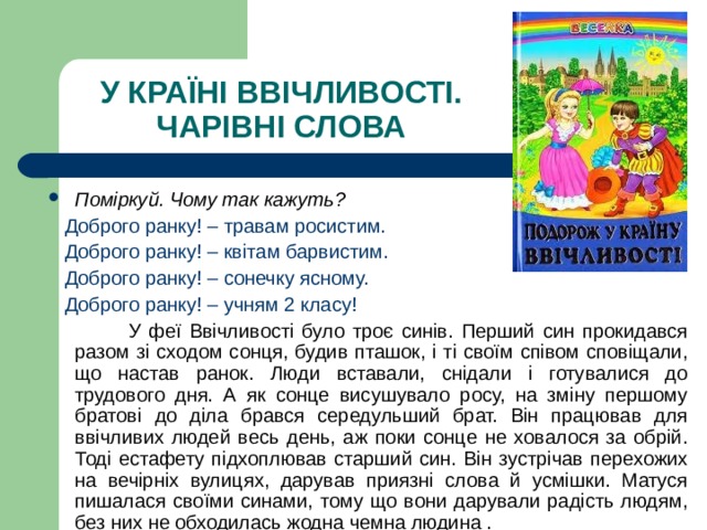 У КРАЇНІ ВВІЧЛИВОСТІ.  ЧАРІВНІ СЛОВА Поміркуй. Чому так кажуть?   Доброго ранку! – травам росистим.  Доброго ранку! – квітам барвистим.  Доброго ранку! – сонечку ясному.  Доброго ранку! – учням 2 класу!  У феї Ввічливості було троє синів. Перший син прокидався разом зі сходом сонця, будив пташок, і ті своїм співом сповіщали, що настав ранок. Люди вставали, снідали і готувалися до трудового дня. А як сонце висушувало росу, на зміну першому братові до діла брався середульший брат. Він працював для ввічливих людей весь день, аж поки сонце не ховалося за обрій. Тоді естафету підхоплював старший син. Він зустрічав перехожих на вечірніх вулицях, дарував приязні слова й усмішки. Матуся пишалася своїми синами, тому що вони дарували радість людям, без них не обходилась жодна чемна людина . 