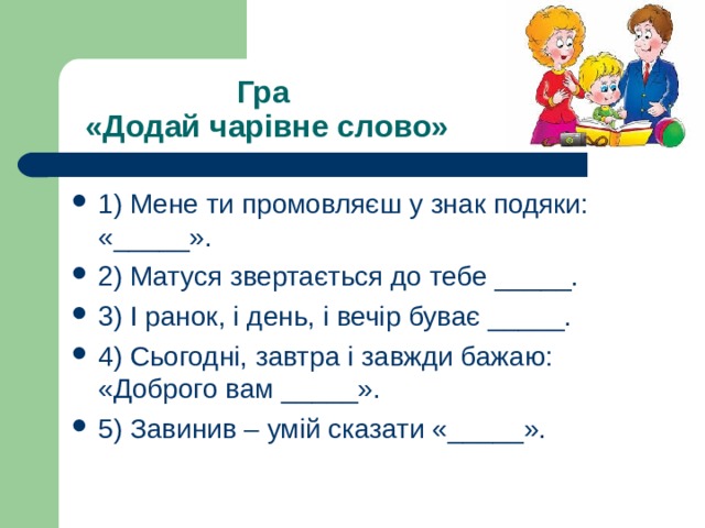 Гра  «Додай чарівне слово» 1) Мене ти промовляєш у знак подяки: «_____». 2) Матуся звертається до тебе _____. 3) І ранок, і день, і вечір буває _____. 4) Сьогодні, завтра і завжди бажаю: «Доброго вам _____». 5) Завинив – умій сказати «_____». 