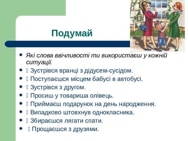 Які слова ввічливості ти використаєш у кожній ситуації.  Зустрівся вранці з дідусем-сусідом.  Поступаєшся місцем бабусі в автобусі.  Зустрівся з другом.  Просиш у товариша олівець.  Приймаєш подарунок на день народження.  Випадково штовхнув однокласника.  Збираєшся лягати спати.  Прощаєшся з друзями. 