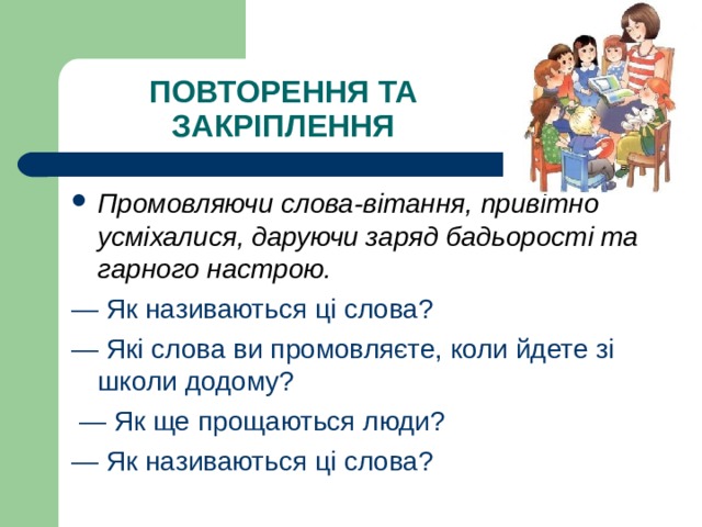 ПОВТОРЕННЯ ТА ЗАКРІПЛЕННЯ Промовляючи слова-вітання, привітно усміхалися, даруючи заряд бадьорості та гарного настрою.  — Як називаються ці слова? — Які слова ви промовляєте, коли йдете зі школи додому? — Як ще прощаються люди? — Як називаються ці слова? 