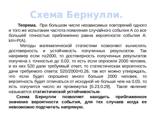 Схема Бернулли.   Теорема. При большом числе независимых повторений одного и того же испытания частота появления случайного события А со все большей точностью приближенно равна вероятности события А: k/n≈P(A).   Методы математической статистики позволяют вычислять достоверность и устойчивость полученных результатов. Так например если n≥2000, то достоверность полученных результатов получена с точностью до 0.03, то есть если опросили 2000 человек, и из них 520 дали требуемый ответ, то статистическая вероятность дачи требуемого ответа: 520/2000=0.26, так вот можно утверждать, что если будет опрошено много больше 2000 человек, то вероятность будет отличаться от исходной не больше чем на 0.03, то есть получится число из промежутка [0.23;0.29]. Такое явление называется статистической устойчивостью .  Схема Бернулли позволяет находить приближенное значение вероятности события, для тех случаев когда ее невозможно подсчитать напрямую. 
