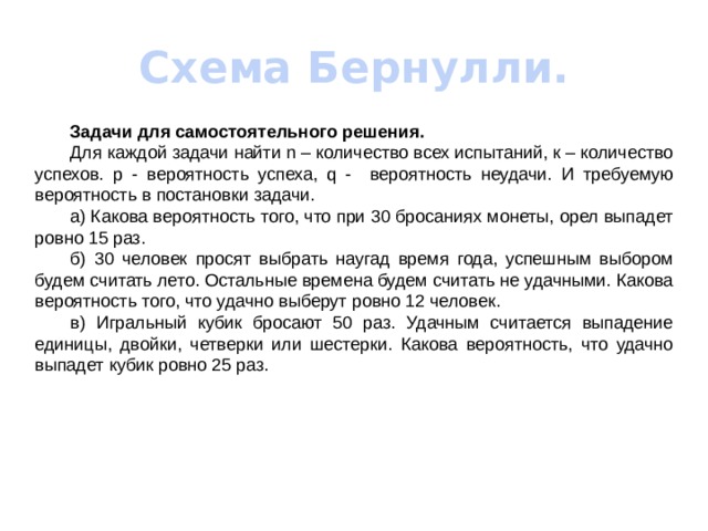 Схема Бернулли.  Задачи для самостоятельного решения.  Для каждой задачи найти n – количество всех испытаний, к – количество успехов. p - вероятность успеха, q - вероятность неудачи.  И требуемую вероятность в постановки задачи.  а) Какова вероятность того, что при 30 бросаниях монеты, орел выпадет ровно 15 раз.  б) 30 человек просят выбрать наугад время года, успешным выбором будем считать лето. Остальные времена будем считать не удачными. Какова вероятность того, что удачно выберут ровно 12 человек.  в) Игральный кубик бросают 50 раз. Удачным считается выпадение единицы, двойки, четверки или шестерки. Какова вероятность, что удачно выпадет кубик ровно 25 раз. 