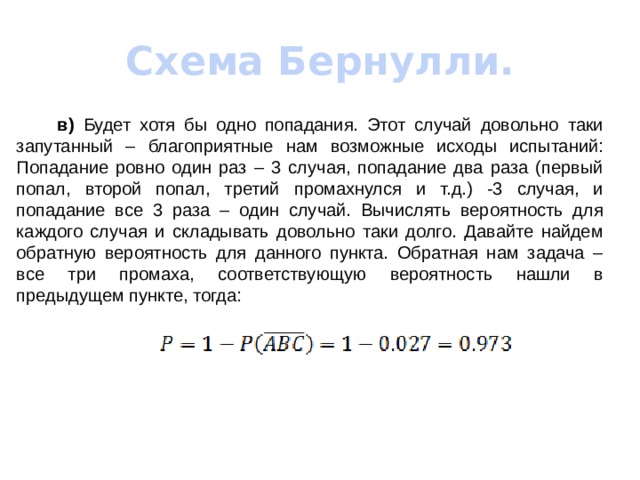 Схема Бернулли.   в) Будет хотя бы одно попадания. Этот случай довольно таки запутанный – благоприятные нам возможные исходы испытаний: Попадание ровно один раз – 3 случая, попадание два раза (первый попал, второй попал, третий промахнулся и т.д.) -3 случая, и попадание все 3 раза – один случай. Вычислять вероятность для каждого случая и складывать довольно таки долго. Давайте найдем обратную вероятность для данного пункта. Обратная нам задача – все три промаха, соответствующую вероятность нашли в предыдущем пункте, тогда: 