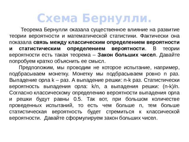 Схема Бернулли.   Теорема Бернулли оказала существенное влияние на развитие теории вероятности и математической статистики. Фактически она показала связь между классическим определением вероятности и статистическим определением вероятности . В теории вероятности есть такая теорема – Закон больших чисел . Давайте попробуем кратко объяснить ее смысл.  Предположим, мы проводим не которое испытание, например, подбрасываем монетку. Монетку мы подбрасываем ровно n раз. Выпадение орла k – раз. А выпадение решки: n-k раз. Статистически вероятность выпадения орла: k/n, а выпадения решки: (n-k)/n. Согласно классическому определению вероятности выпадения орла и решки будут равны 0.5. Так вот, при большом количестве проведенных испытаний, то есть чем больше n, тем больше статистическая вероятность будет стремиться к классической вероятности. Давайте сформулируем закон больших чисел. 