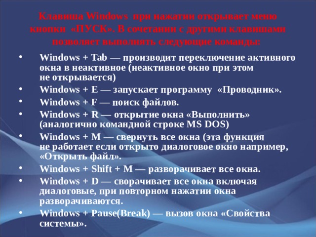 Клавиша Windows  при нажатии открывает меню кнопки  «ПУСК». В сочетании с другими клавишами позволяет выполнять следующие команды: Windows + Tab — производит переключение активного окна в неактивное (неактивное окно при этом не открывается) Windows + E — запускает программу  «Проводник». Windows + F — поиск файлов. Windows + R — открытие окна «Выполнить» (аналогично командной строке MS DOS) Windows + M — cвернуть все окна (эта функция не работает если открыто диалоговое окно например, «Открыть файл». Windows + Shift + M — разворачивает все окна. Windows + D — сворачивает все окна включая диалоговые, при повторном нажатии окна разворачиваются. Windows + Pause(Break) — вызов окна «Свойства системы». 