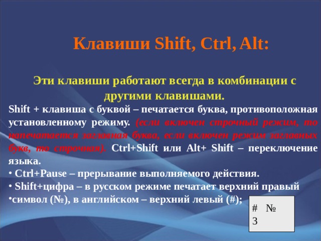 Клавиши Shift, Ctrl, Alt : Эти клавиши работают всегда в комбинации с другими клавишами. Shift + клавиша с буквой – печатается буква, противоположная установленному режиму. (если включен строчный режим, то напечатается заглавная буква, если включен режим заглавных букв, то строчная).  Ctrl+Shift или Alt+ Shift – переключение языка.  Ctrl+Pause – прерывание выполняемого действия.  Shift+ цифра – в русском режиме печатает верхний правый символ (№), в английском – верхний левый ( #) ;   # № 3 