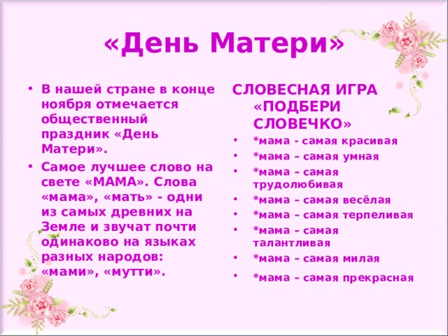 «День Матери» В нашей стране в конце ноября отмечается общественный праздник «День Матери». Самое лучшее слово на свете «МАМА». Слова «мама», «мать» - одни из самых древних на Земле и звучат почти одинаково на языках разных народов: «мами», «мутти». СЛОВЕСНАЯ ИГРА «ПОДБЕРИ СЛОВЕЧКО» *мама - самая красивая  *мама – самая умная  *мама – самая трудолюбивая  *мама – самая весёлая  *мама – самая терпеливая  *мама – самая талантливая  *мама – самая милая  *мама – самая прекрасная   