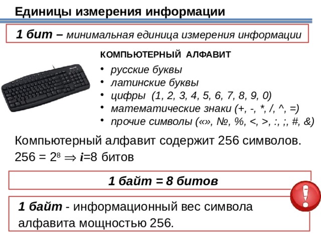 Единицы измерения информации 1 бит – минимальная единица измерения информации КОМПЬЮТЕРНЫЙ АЛФАВИТ  русские буквы  латинские буквы  цифры (1, 2, 3, 4, 5, 6, 7, 8, 9, 0)  математические знаки (+, -, *, /, ^, =)  прочие символы («», №, %, , :, ;, #, &) Компьютерный алфавит содержит 256 символов. 256 = 2 8    i =8 битов Фактически для выражения объема компьютерной информации в качестве основной единицы используется байт. 1 байт = 8 битов 1 байт - информационный вес символа  алфавита мощностью 256. 18 