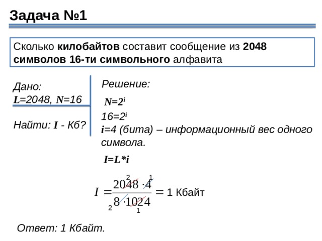 Задача №1 Сколько  килобайтов  составит сообщение из  2048 символов   16-ти символьного  алфавита Решение: Дано: L =2048,  N =16  Найти:  I  - Кб? N=2 i 16=2 i i =4 (бита) – информационный вес одного символа. I=L*i 2 1 1 Кбайт 2 1 Ответ: 1 Кбайт. 