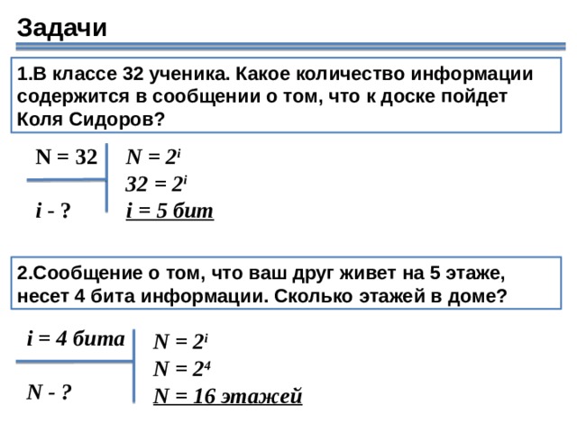 Задачи 1.В классе 32 ученика. Какое количество информации содержится в сообщении о том, что к доске пойдет Коля Сидоров? N = 32 N = 2 i 32 = 2 i i = 5 бит i - ? 2.Сообщение о том, что ваш друг живет на 5 этаже, несет 4 бита информации. Сколько этажей в доме? i = 4 бита  N - ? N = 2 i N = 2 4 N = 16 этажей 18 