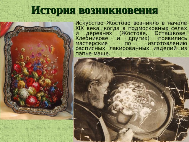 История возникновения Искусство Жостово возникло в начале ХIХ века, когда в подмосковных селах и деревнях (Жостове, Осташкове, Хлебникове и других) появились мастерские по изготовлению расписных лакированных изделий из папье-маше.