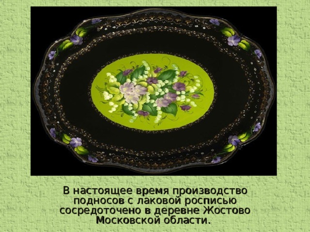 В настоящее время производство подносов с лаковой росписью сосредоточено в деревне Жостово Московской области.