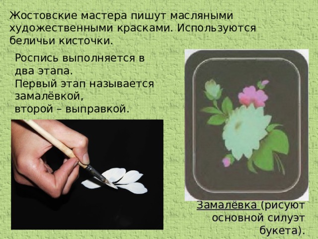 Жостовские мастера пишут масляными художественными красками. Используются беличьи кисточки. Роспись выполняется в два этапа. Первый этап называется замалёвкой, второй – выправкой. Замалёвка (рисуют основной силуэт букета).