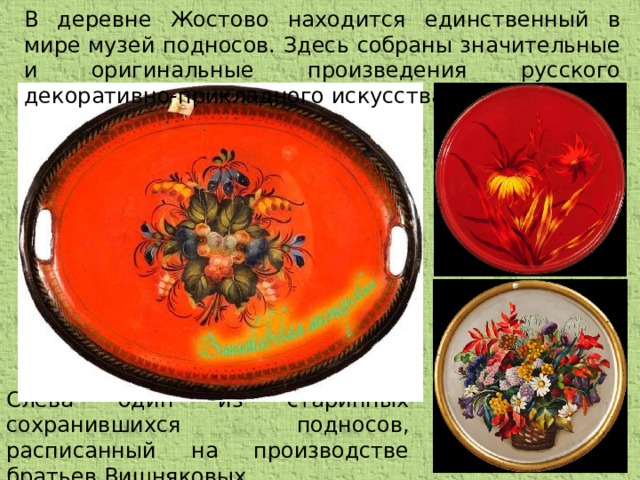 В деревне Жостово находится единственный в мире музей подносов. Здесь собраны значительные и оригинальные произведения русского декоративно-прикладного искусства. Слева один из старинных сохранившихся подносов, расписанный на производстве братьев Вишняковых.