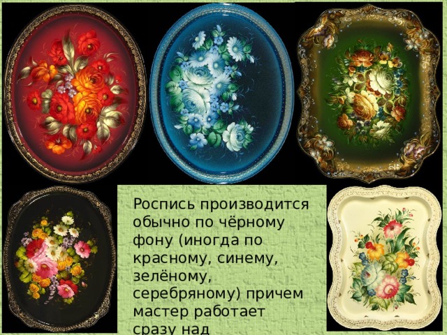 Роспись производится обычно по чёрному фону (иногда по красному, синему, зелёному, серебряному) причем мастер работает сразу над несколькими подносами.