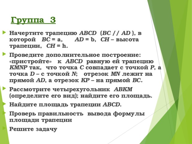 Группа 3 Начертите трапецию ABCD ( BC  // AD ), в которой BC = a,  AD = b,  С H – высота трапеции, С H = h . Проведите дополнительное построение: «пристройте» к ABCD равную ей трапецию KMNP так, что точка C  совпадает с точкой  P , а точка D – с точкой N ; отрезок MN лежит на прямой AD , а отрезок KP – на прямой BC . Рассмотрите четырехугольник  ABKM (определите его вид); найдите его площадь. Найдите площадь трапеции ABCD . Проверь правильность вывода формулы площади трапеции Решите задачу 