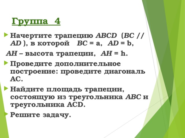 Группа 4 Начертите трапецию ABCD ( BC  // AD ), в которой BC = a,  AD = b,  А H – высота трапеции, А H = h . Проведите дополнительное построение: проведите диагональ AC . Найдите площадь трапеции, состоящую из треугольника ABC  и треугольника ACD . Решите задачу.  