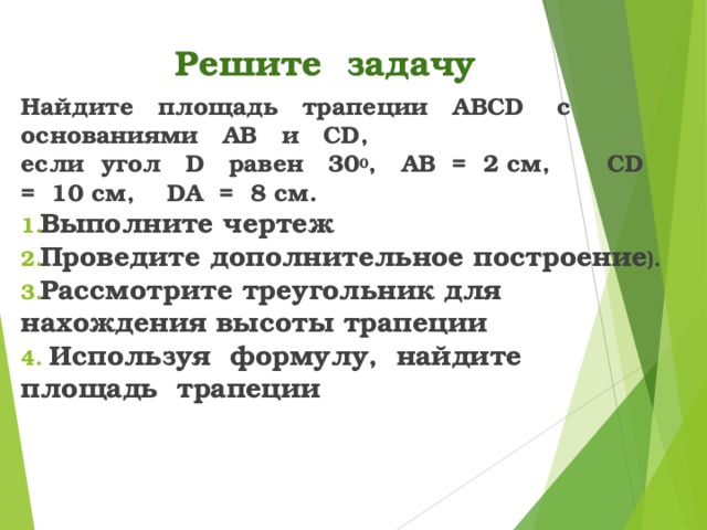 Решите задачу Найдите площадь трапеции ABCD с основаниями AB и CD , если угол D равен 30 0 , AB  = 2 см, CD = 10 см, DA  = 8 см. Выполните чертеж Проведите дополнительное построение ). Рассмотрите треугольник для нахождения высоты трапеции  Используя формулу, найдите площадь трапеции 