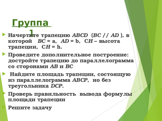 Группа 1 Начертите трапецию ABCD  ( BC  // AD ), в которой BC = a,  AD = b, С H – высота трапеции, С H = h . Проведите дополнительное построение: достройте трапецию до параллелограмма со сторонами AB и BC  Найдите площадь трапеции, состоящую из параллелограмма ABCP , но без треугольника DCP . Проверь правильность вывода формулы площади трапеции Решите задачу 