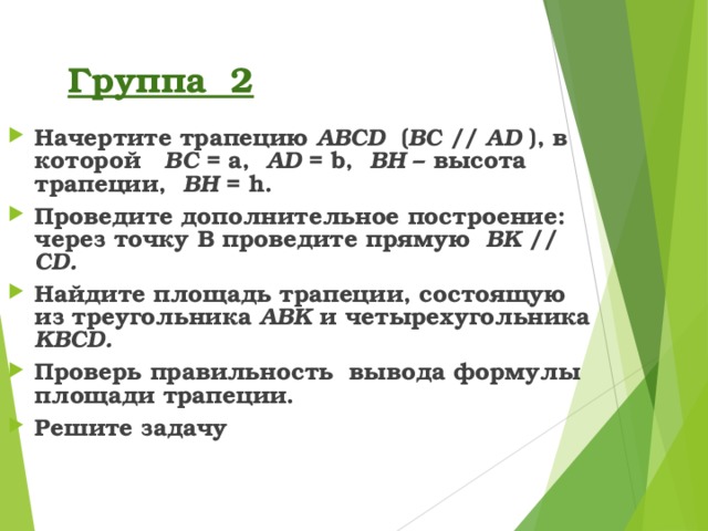 Группа 2 Начертите трапецию ABCD ( BC  // AD ), в которой BC = a,  AD = b,  BH – высота трапеции, BH = h . Проведите дополнительное построение: через точку В  проведите прямую BK  //  CD . Найдите площадь трапеции, состоящую из треугольника ABK  и четырехугольника KBCD . Проверь правильность вывода формулы площади трапеции. Решите задачу 