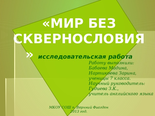 «МИР БЕЗ СКВЕРНОСЛОВИЯ» исследовательская работа  Работу выполнили: Бабаева Мадина, Нартикоева Зарина, ученицы 7 класса. Научный руководитель: Гудиева З.К., учитель английского языка  МКОУ СОШ п. Верхний Фиагдон 2013 год.