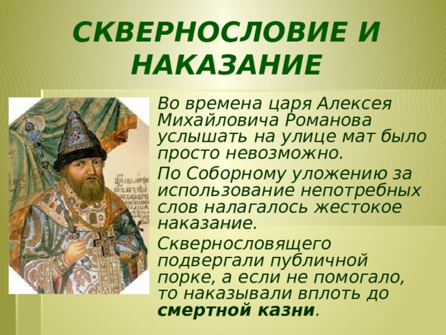 СКВЕРНОСЛОВИЕ И НАКАЗАНИЕ Во времена царя Алексея Михайловича Романова услышать на улице мат было просто невозможно. По Соборному уложению за использование непотребных слов налагалось жестокое наказание. Сквернословящего подвергали публичной порке, а если не помогало, то наказывали вплоть до смертной казни .