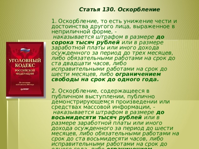 Статья 130. Оскорбление  1. Оскорбление, то есть унижение чести и достоинства другого лица, выраженное в неприличной форме, -  наказывается штрафом в размере до сорока тысяч рублей или в размере заработной платы или иного дохода осужденного за период до трех месяцев, либо обязательными работами на срок до ста двадцати часов, либо исправительными работами на срок до шести месяцев, либо ограничением свободы на срок до одного года.  2. Оскорбление, содержащееся в публичном выступлении, публично демонстрирующемся произведении или средствах массовой информации, -  наказывается штрафом в размере до восьмидесяти тысяч рублей или в размере заработной платы или иного дохода осужденного за период до шести месяцев, либо обязательными работами на срок до ста восьмидесяти часов, либо исправительными работами на срок до одного года, либо ограничением свободы на срок до двух лет.