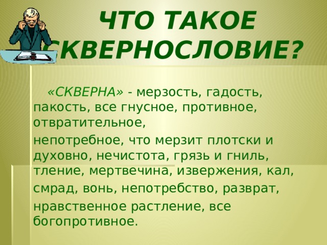 ЧТО ТАКОЕ СКВЕРНОСЛОВИЕ?     «СКВЕРНА»  - мерзость, гадость, пакость, все гнусное, противное, отвратительное, непотребное, что мерзит плотски и духовно, нечистота, грязь и гниль, тление, мертвечина, извержения, кал, смрад, вонь, непотребство, разврат, нравственное растление, все богопротивное.   Словарь В.И. Даля