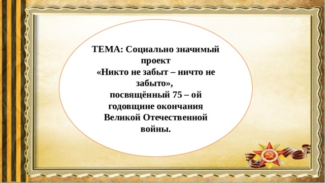 ТЕМА: Социально значимый проект  «Никто не забыт – ничто не забыто», посвящённый 75 – ой годовщине окончания Великой Отечественной войны. 