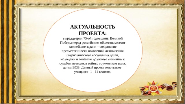 АКТУАЛЬНОСТЬ ПРОЕКТА: в преддверии 75-ой годовщины Великой Победы перед российским обществом стоят важнейшие задачи – сохранение преемственности поколений, активизация патриотического воспитания детей, молодежи и оказание должного внимания к судьбам ветеранов войны, труженикам тыла, детям ВОВ. Данный проект охватывает учащихся 1 - 11 классов.  