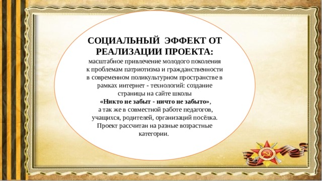 СОЦИАЛЬНЫЙ ЭФФЕКТ ОТ РЕАЛИЗАЦИИ ПРОЕКТА: масштабное привлечение молодого поколения к проблемам патриотизма и гражданственности в современном поликультурном пространстве в рамках интернет - технологий: создание страницы на сайте школы  «Никто не забыт - ничто не забыто» ,  а так же в совместной работе педагогов, учащихся, родителей, организаций посёлка. Проект рассчитан на разные возрастные категории. 