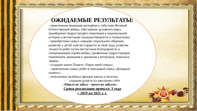 ОЖИДАЕМЫЕ РЕЗУЛЬТАТЫ: - привлечение внимания молодёжи к событиям Великой Отечественной войны, обогащение духовного мира, приобщение подрастающего поколения к национальной истории и воспитанию гражданственности и патриотизма; - приобретение новых навыков социального общения, развитие у детей чувства гордости за свой труд; развитие личности ребят путем воспитания благодарности и сопереживания героям войны; проявление подрастающим поколением  внимания и уважения к ветеранам, пожилым людям; - создание книги Памяти «Герои моей семьи»;  - привлечение новых ребят в поисковый отряд «Дозорные памяти»; - пополнение музейных фондов школы и поселка; создание раздела на школьном сайте «Никто не забыт - ничто не забыто».  Сроки реализации проекта: 3 года с 2019 по 2021 г. г. 