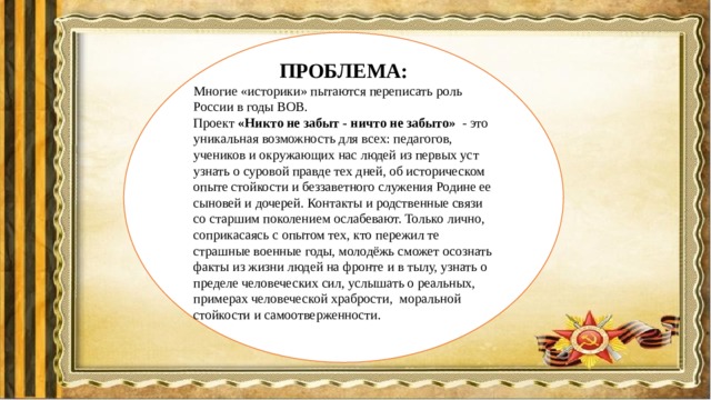 ПРОБЛЕМА: Многие «историки» пытаются переписать роль России в годы ВОВ. Проект «Никто не забыт - ничто не забыто» - это уникальная возможность для всех: педагогов, учеников и окружающих нас людей из первых уст узнать о суровой правде тех дней, об историческом опыте стойкости и беззаветного служения Родине ее сыновей и дочерей. Контакты и родственные связи со старшим поколением ослабевают. Только лично, соприкасаясь с опытом тех, кто пережил те страшные военные годы, молодёжь сможет осознать факты из жизни людей на фронте и в тылу, узнать о пределе человеческих сил, услышать о реальных, примерах человеческой храбрости, моральной стойкости и самоотверженности. 