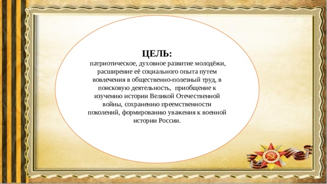 ЦЕЛЬ:  патриотическое, духовное развитие молодёжи, расширение её социального опыта путем вовлечения в общественно-полезный труд, в поисковую деятельность, приобщение к изучению истории Великой Отечественной войны, сохранению преемственности поколений, формированию уважения к военной истории России. 