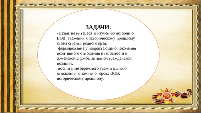 ЗАДАЧИ: - развитие интереса к изучению истории о ВОВ, уважения к историческому прошлому своей страны, родного края; формирование у подрастающего поколения позитивного отношения и готовности к армейской службе, активной гражданской позиции; воспитание бережного уважительного отношения к памяти о героях ВОВ, историческому прошлому. 