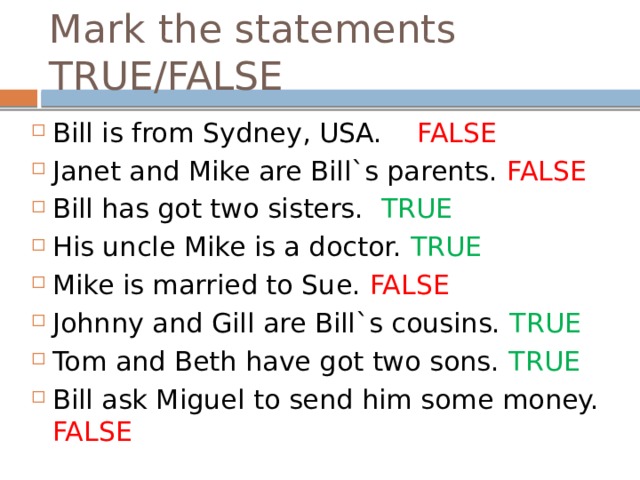 Mark the statements TRUE/FALSE Bill is from Sydney, USA. FALSE Janet and Mike are Bill`s parents. FALSE Bill has got two sisters. TRUE His uncle Mike is a doctor. TRUE Mike is married to Sue. FALSE Johnny and Gill are Bill`s cousins. TRUE Tom and Beth have got two sons. TRUE Bill ask Miguel to send him some money. FALSE 