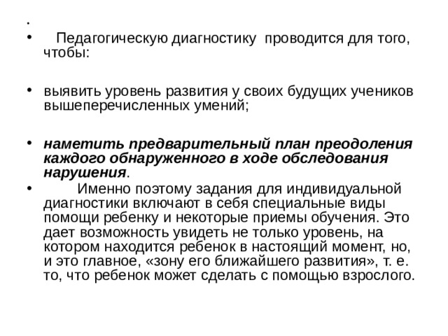  Педагогическую диагностику проводится для того, чтобы:  выявить уровень развития у своих будущих учеников вышеперечисленных умений;  наметить предварительный план преодоления каждого обнаруженного в ходе обследования нарушения .  Именно поэтому задания для индивидуальной диагностики включают в себя специальные виды помощи ребенку и некоторые приемы обучения. Это дает возможность увидеть не только уровень, на котором находится ребенок в настоящий момент, но, и это главное, «зону его ближайшего развития», т. е. то, что ребенок может сделать с помощью взрослого.  