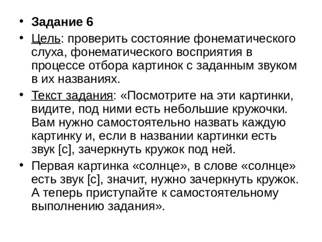 Задание 6 Цель : проверить состояние фонематического слуха, фонематического восприятия в процессе отбора картинок с заданным звуком в их названиях. Текст задания : «Посмотрите на эти картинки, видите, под ними есть небольшие кружочки. Вам нужно самостоятельно назвать каждую картинку и, если в названии картинки есть звук [с], зачеркнуть кружок под ней. Первая картинка «солнце», в слове «солнце» есть звук [с], значит, нужно зачеркнуть кружок. А теперь приступайте к самостоятельному выполнению задания». 