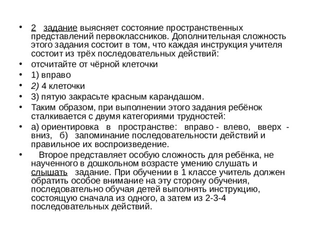  2  задание выясняет состояние пространственных представлений первоклассников. Дополнительная сложность этого задания состоит в том, что каждая инструкция учителя состоит из трёх последовательных действий: отсчитайте от чёрной клеточки 1) вправо 2) 4 клеточки 3) пятую закрасьте красным карандашом. Таким образом, при выполнении этого задания ребёнок сталкивается с двумя категориями трудностей: а) ориентировка в пространстве: вправо - влево, вверх - вниз, б) запоминание последовательности действий и правильное их воспроизведение.  Второе представляет особую сложность для ребёнка, не наученного в дошкольном возрасте умению слушать и слышать задание. При обучении в 1 классе учитель должен обратить особое внимание на эту сторону обучения, последовательно обучая детей выполнять инструкцию, состоящую сначала из одного, а затем из 2-3-4 последовательных действий. 