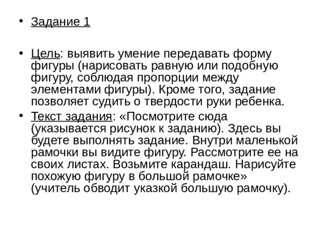 Задание 1  Цель : выявить умение передавать форму фигуры (нарисовать равную или подобную фигуру, соблюдая пропорции между элементами фигуры). Кроме того, задание позволяет судить о твердости руки ребенка. Текст задания : «Посмотрите сюда (указывается рисунок к заданию). Здесь вы будете выполнять задание. Внутри маленькой рамочки вы видите фигуру. Рассмотрите ее на своих листах. Возьмите карандаш. Нарисуйте похожую фигуру в большой рамочке» (учитель обводит указкой большую рамочку).  