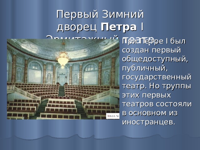 Первый Зимний дворец  Петра  I - Эрмитажный  театр.  При Петре I был создан первый общедоступный, публичный, государственный театр. Но труппы этих первых театров состояли в основном из иностранцев.  