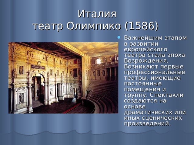 Италия  театр Олимпико (1586) Важнейшим этапом в развитии европейского театра стала эпоха Возрождения. Возникают первые профессиональные театры, имеющие постоянные помещения и труппу. Спектакли создаются на основе драматических или иных сценических произведений.  