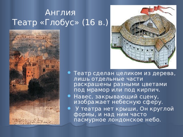 Англия  Театр «Глобус» (16 в.) Театр сделан целиком из дерева, лишь отдельные части раскрашены разными цветами под мрамор или под кирпич. Навес, закрывающий сцену, изображает небесную сферу.   У театра нет крыши, Он круглой формы, и над ним часто пасмурное лондонское небо. 