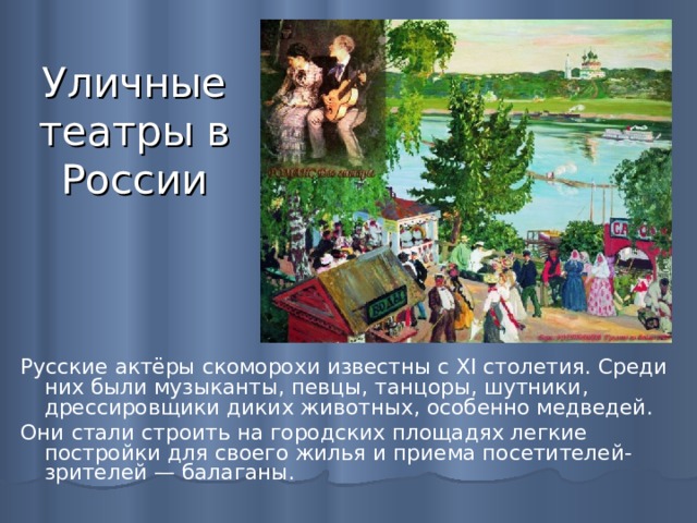 Уличные театры в России Русские актёры скоморохи известны с XI столетия. Среди них были музыканты, певцы, танцоры, шутники, дрессировщики диких животных, особенно медведей. Они стали строить на городских площадях легкие постройки для своего жилья и приема посетителей-зрителей — балаганы. 
